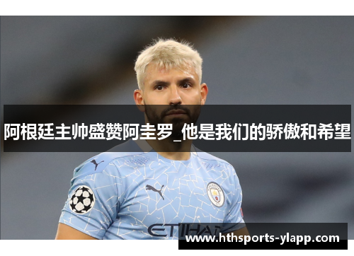 阿根廷主帅盛赞阿圭罗_他是我们的骄傲和希望